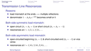Transmission Lines Stochastic Fields Deterministic Fields Complex Systems
Transmission Line Resonances
Reasons:
▶ load mismatch at the ends =⇒ multiple reflections
▶ denominator 1 − A1A2 e−j2kl becomes small or 0
Both-side symmetric load mismatch:
▶ open circuit (A1 = A2 = 1) or short circuit (A1 = A2 = −1)
▶ resonances at l = λ/2, λ, 3/2λ, . . .
Both-side asymmetric load mismatch:
▶ open-circuited beginning (A1 = 1)  short-circuited end (A2 = −1) or vice
versa
▶ resonances at l = 1/4λ, 3/4λ, 5/4λ, . . .
Mathias Magdowski Coupling to Complex Systems 2022-09-05 14 / 41
 