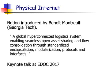 Physical Internet
Notion introduced by Benoît Montreuil
(Georgia Tech).
" A global hyperconnected logistics system
enabling seamless open asset sharing and flow
consolidation through standardized
encapsulation, modularization, protocols and
interfaces. "
Keynote talk at EDOC 2017
 