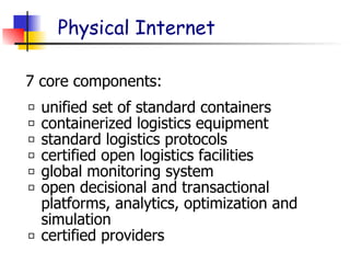 Physical Internet
unified set of standard containers
containerized logistics equipment
standard logistics protocols
certified open logistics facilities
global monitoring system
open decisional and transactional
platforms, analytics, optimization and
simulation
certified providers
7 core components:
 