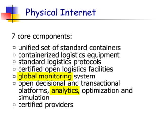 Physical Internet
unified set of standard containers
containerized logistics equipment
standard logistics protocols
certified open logistics facilities
global monitoring system
open decisional and transactional
platforms, analytics, optimization and
simulation
certified providers
7 core components:
 