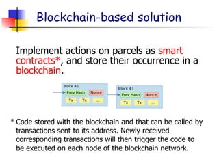 Blockchain-based solution
Implement actions on parcels as smart
contracts*, and store their occurrence in a
blockchain.
Code stored with the blockchain and that can be called by
transactions sent to its address. Newly received
corresponding transactions will then trigger the code to
be executed on each node of the blockchain network.
*
 