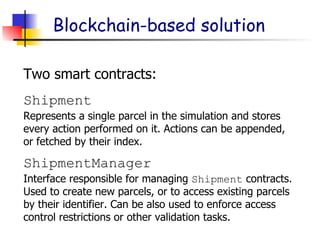 Blockchain-based solution
Two smart contracts:
Represents a single parcel in the simulation and stores
every action performed on it. Actions can be appended,
or fetched by their index.
Shipment
Interface responsible for managing Shipment contracts.
Used to create new parcels, or to access existing parcels
by their identifier. Can be also used to enforce access
control restrictions or other validation tasks.
ShipmentManager
 