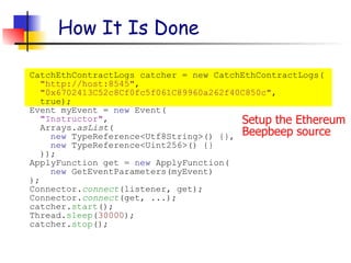 Setup the Ethereum
Beepbeep source
How It Is Done
CatchEthContractLogs catcher = new CatchEthContractLogs(
"http://host:8545",
"0x6702413C52c8Cf0fc5f061C89960a262f40C850c",
true);
Event myEvent = new Event(
"Instructor",
Arrays.asList(
new TypeReference<Utf8String>() {},
new TypeReference<Uint256>() {}
));
ApplyFunction get = new ApplyFunction(
new GetEventParameters(myEvent)
);
Connector.connect(listener, get);
Connector.connect(get, ...);
catcher.start();
Thread.sleep(30000);
catcher.stop();
 