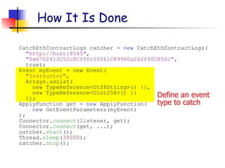 Define an event
type to catch
How It Is Done
CatchEthContractLogs catcher = new CatchEthContractLogs(
"http://host:8545",
"0x6702413C52c8Cf0fc5f061C89960a262f40C850c",
true);
Event myEvent = new Event(
"Instructor",
Arrays.asList(
new TypeReference<Utf8String>() {},
new TypeReference<Uint256>() {}
));
ApplyFunction get = new ApplyFunction(
new GetEventParameters(myEvent)
);
Connector.connect(listener, get);
Connector.connect(get, ...);
catcher.start();
Thread.sleep(30000);
catcher.stop();
 