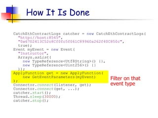 Filter on that
event type
How It Is Done
CatchEthContractLogs catcher = new CatchEthContractLogs(
"http://host:8545",
"0x6702413C52c8Cf0fc5f061C89960a262f40C850c",
true);
Event myEvent = new Event(
"Instructor",
Arrays.asList(
new TypeReference<Utf8String>() {},
new TypeReference<Uint256>() {}
));
ApplyFunction get = new ApplyFunction(
new GetEventParameters(myEvent)
);
Connector.connect(listener, get);
Connector.connect(get, ...);
catcher.start();
Thread.sleep(30000);
catcher.stop();
 