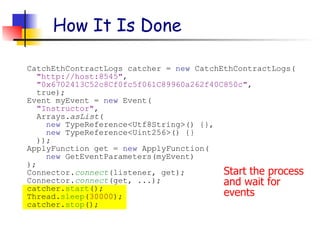 Start the process
and wait for
events
How It Is Done
CatchEthContractLogs catcher = new CatchEthContractLogs(
"http://host:8545",
"0x6702413C52c8Cf0fc5f061C89960a262f40C850c",
true);
Event myEvent = new Event(
"Instructor",
Arrays.asList(
new TypeReference<Utf8String>() {},
new TypeReference<Uint256>() {}
));
ApplyFunction get = new ApplyFunction(
new GetEventParameters(myEvent)
);
Connector.connect(listener, get);
Connector.connect(get, ...);
catcher.start();
Thread.sleep(30000);
catcher.stop();
 