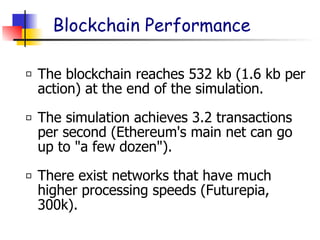 The blockchain reaches 532 kb (1.6 kb per
action) at the end of the simulation.
The simulation achieves 3.2 transactions
per second (Ethereum's main net can go
up to "a few dozen").
There exist networks that have much
higher processing speeds (Futurepia,
300k).
Blockchain Performance
 
