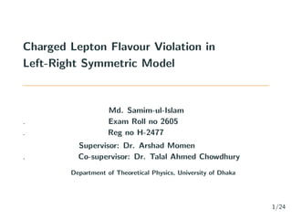 Charged Lepton Flavour Violation in
Left-Right Symmetric Model
Md. Samim-ul-Islam
. Exam Roll no 2605
. Reg no H-2477
Supervisor: Dr. Arshad Momen
. Co-supervisor: Dr. Talal Ahmed Chowdhury
Department of Theoretical Physics, University of Dhaka
1/24
 