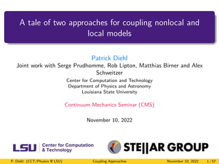 A tale of two approaches for coupling nonlocal and
local models
Patrick Diehl
Joint work with Serge Prudhomme, Rob Lipton, Matthias Birner and Alex
Schweitzer
Center for Computation and Technology
Department of Physics and Astronomy
Louisiana State University
Continuum Mechanics Seminar (CMS)
November 10, 2022
P. Diehl (CCT/Physics @ LSU) Coupling Approaches November 10, 2022 1 / 57
 