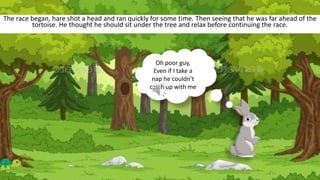 The race began, hare shot a head and ran quickly for some time. Then seeing that he was far ahead of the
tortoise. He thought he should sit under the tree and relax before continuing the race.
Oh poor guy,
Even if I take a
nap he couldn’t
catch up with me
 