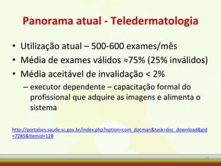 Panorama atual - Teledermatologia
• Utilização atual – 500-600 exames/mês
• Média de exames válidos ≈75% (25% inválidos)
• Média aceitável de invalidação < 2%
– executor dependente – capacitação formal do
profissional que adquire as imagens e alimenta o
sistema
http://portalses.saude.sc.gov.br/index.php?option=com_docman&task=doc_download&gid
=7285&Itemid=128
72
 