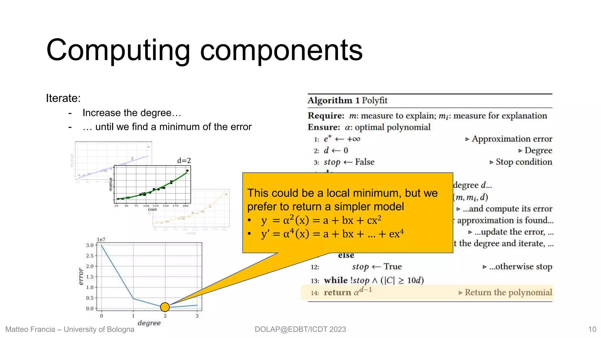 DOLAP@EDBT/ICDT 2023
Computing components
Matteo Francia – University of Bologna 10
Iterate:
- Increase the degree…
- … until we find a minimum of the error
d=2
This could be a local minimum, but we
prefer to return a simpler model
• y = α2 x = a + bx + cx2
• y’ = α4
x = a + bx + … + ex4
 
