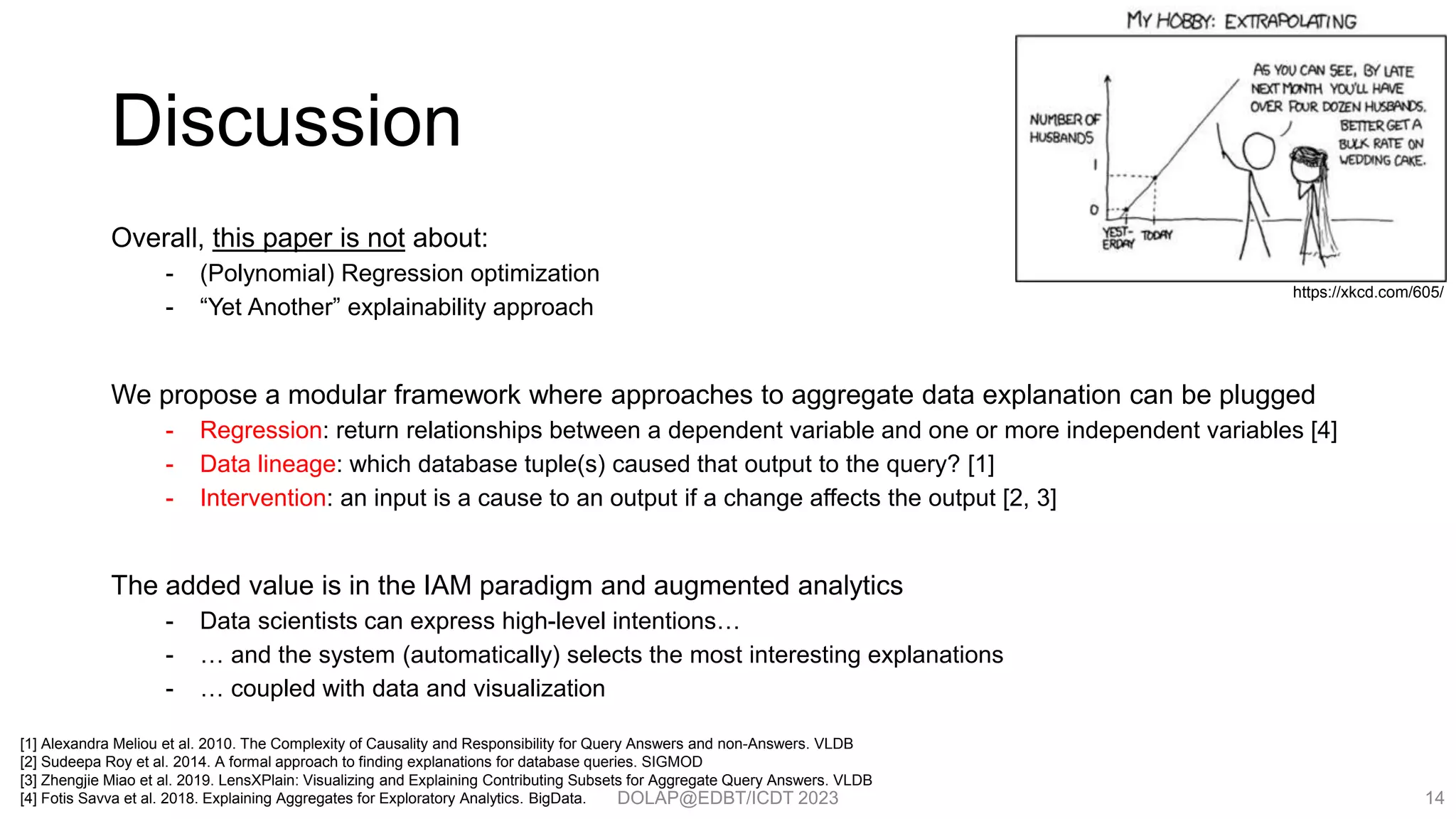 DOLAP@EDBT/ICDT 2023
Discussion
Overall, this paper is not about:
- (Polynomial) Regression optimization
- “Yet Another” explainability approach
We propose a modular framework where approaches to aggregate data explanation can be plugged
- Regression: return relationships between a dependent variable and one or more independent variables [4]
- Data lineage: which database tuple(s) caused that output to the query? [1]
- Intervention: an input is a cause to an output if a change affects the output [2, 3]
The added value is in the IAM paradigm and augmented analytics
- Data scientists can express high-level intentions…
- … and the system (automatically) selects the most interesting explanations
- … coupled with data and visualization
14
[1] Alexandra Meliou et al. 2010. The Complexity of Causality and Responsibility for Query Answers and non-Answers. VLDB
[2] Sudeepa Roy et al. 2014. A formal approach to finding explanations for database queries. SIGMOD
[3] Zhengjie Miao et al. 2019. LensXPlain: Visualizing and Explaining Contributing Subsets for Aggregate Query Answers. VLDB
[4] Fotis Savva et al. 2018. Explaining Aggregates for Exploratory Analytics. BigData.
https://xkcd.com/605/
 