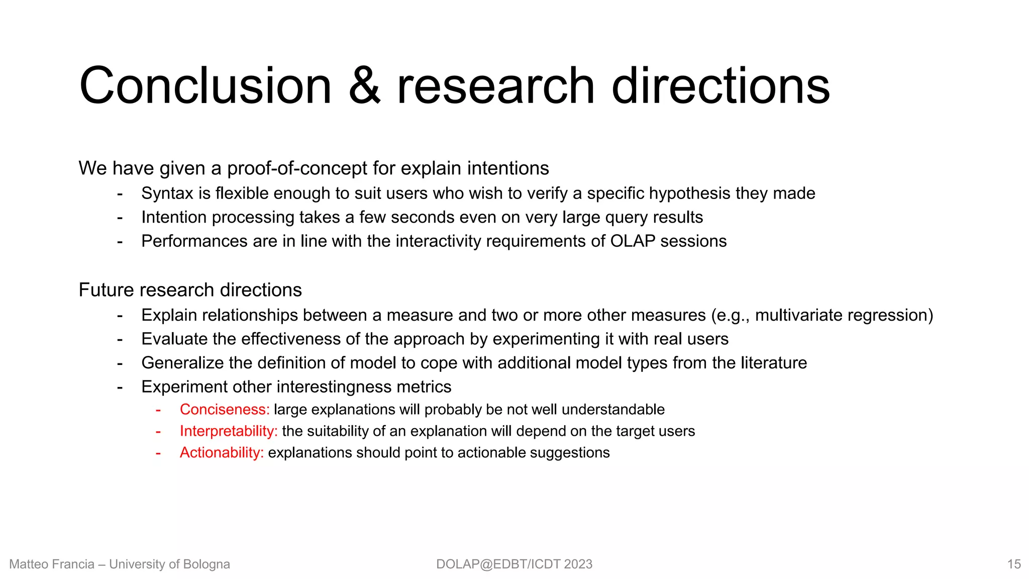 DOLAP@EDBT/ICDT 2023
Conclusion & research directions
We have given a proof-of-concept for explain intentions
- Syntax is flexible enough to suit users who wish to verify a specific hypothesis they made
- Intention processing takes a few seconds even on very large query results
- Performances are in line with the interactivity requirements of OLAP sessions
Future research directions
- Explain relationships between a measure and two or more other measures (e.g., multivariate regression)
- Evaluate the effectiveness of the approach by experimenting it with real users
- Generalize the definition of model to cope with additional model types from the literature
- Experiment other interestingness metrics
- Conciseness: large explanations will probably be not well understandable
- Interpretability: the suitability of an explanation will depend on the target users
- Actionability: explanations should point to actionable suggestions
Matteo Francia – University of Bologna 15
 