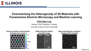 Characterizing the Heterogeneity of 2D Materials with
Transmission Electron Microscopy and Machine Learning
Chia-Hao Lee
Advisor: Prof. Pinshane Y. Huang
University of Illinois Urbana–Champaign
2023.03.31
GAN-enhanced realistic
simulated image
1 nm
Input Output
Deep sub-angstrom resolution
imaging of 2D materials
Sub-pm precision measurement
of single-atom vacancy
5 Å
pm
10.0
0.0
-
-
-
5.0
-
-
7.5
2.5
5 Å
 