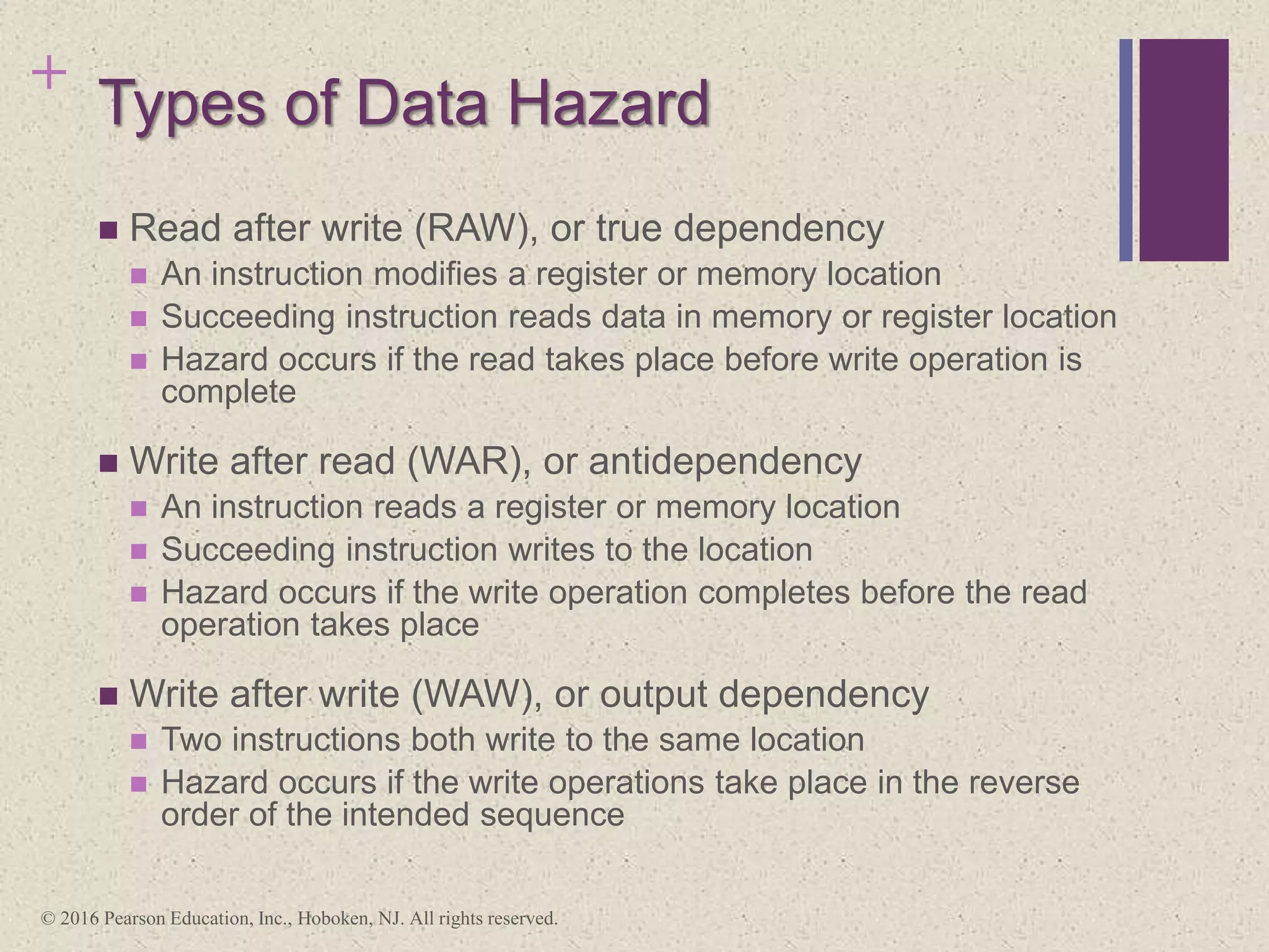 + Types of Data Hazard
 Read after write (RAW), or true dependency
 An instruction modifies a register or memory location
 Succeeding instruction reads data in memory or register location
 Hazard occurs if the read takes place before write operation is
complete
 Write after read (WAR), or antidependency
 An instruction reads a register or memory location
 Succeeding instruction writes to the location
 Hazard occurs if the write operation completes before the read
operation takes place
 Write after write (WAW), or output dependency
 Two instructions both write to the same location
 Hazard occurs if the write operations take place in the reverse
order of the intended sequence
© 2016 Pearson Education, Inc., Hoboken, NJ. All rights reserved.
 