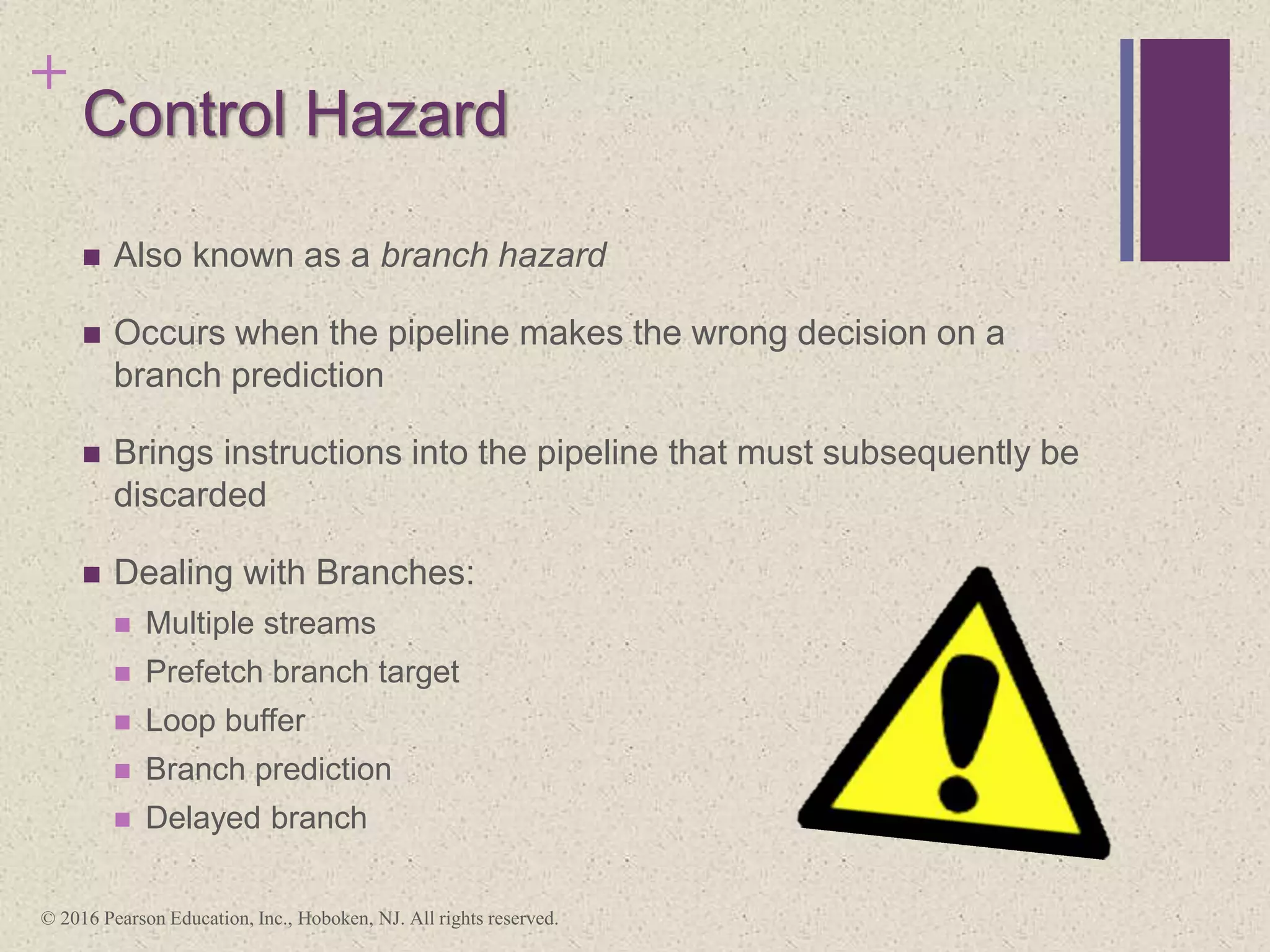 +
Control Hazard
 Also known as a branch hazard
 Occurs when the pipeline makes the wrong decision on a
branch prediction
 Brings instructions into the pipeline that must subsequently be
discarded
 Dealing with Branches:
 Multiple streams
 Prefetch branch target
 Loop buffer
 Branch prediction
 Delayed branch
© 2016 Pearson Education, Inc., Hoboken, NJ. All rights reserved.
 