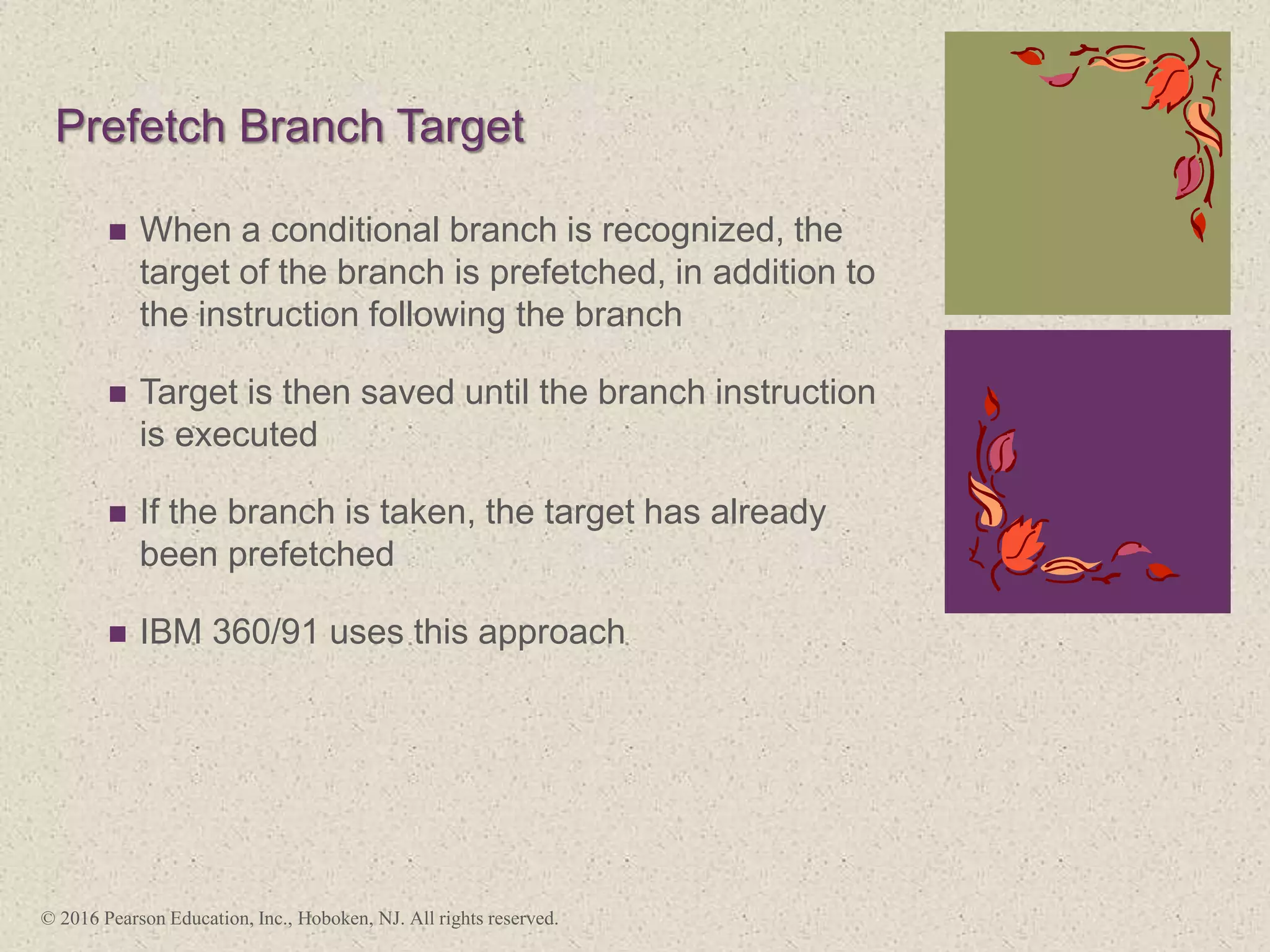 +
Prefetch Branch Target
 When a conditional branch is recognized, the
target of the branch is prefetched, in addition to
the instruction following the branch
 Target is then saved until the branch instruction
is executed
 If the branch is taken, the target has already
been prefetched
 IBM 360/91 uses this approach
© 2016 Pearson Education, Inc., Hoboken, NJ. All rights reserved.
 