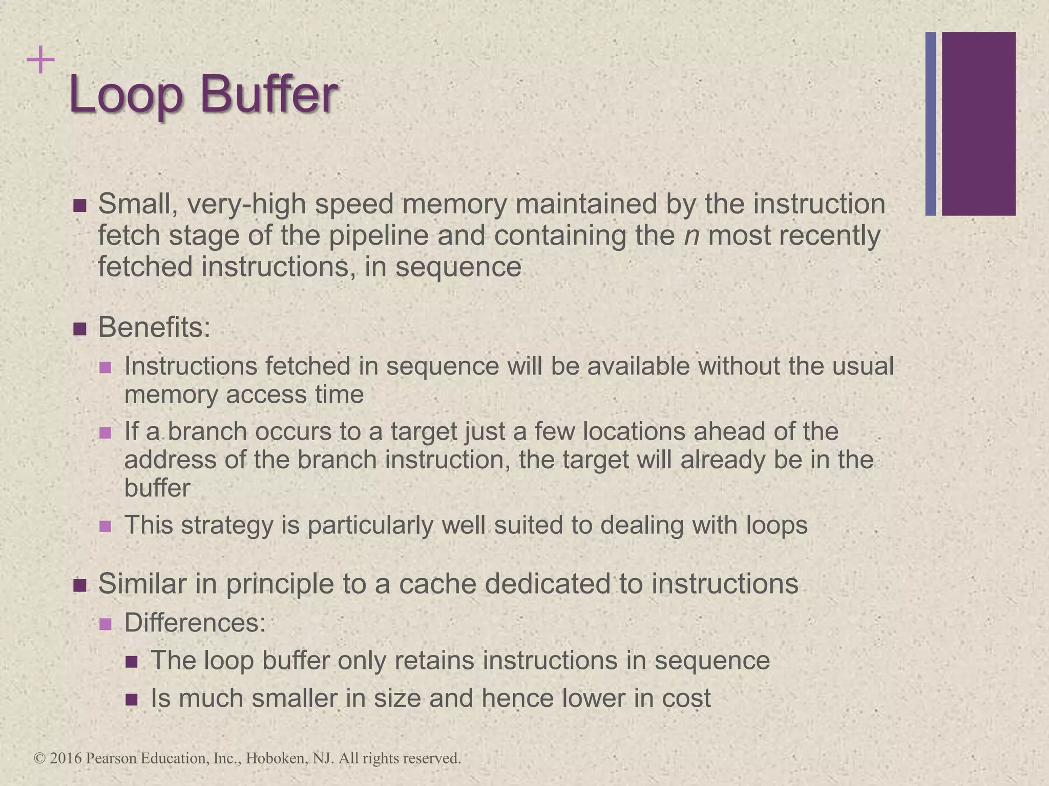 +
Loop Buffer
 Small, very-high speed memory maintained by the instruction
fetch stage of the pipeline and containing the n most recently
fetched instructions, in sequence
 Benefits:
 Instructions fetched in sequence will be available without the usual
memory access time
 If a branch occurs to a target just a few locations ahead of the
address of the branch instruction, the target will already be in the
buffer
 This strategy is particularly well suited to dealing with loops
 Similar in principle to a cache dedicated to instructions
 Differences:
 The loop buffer only retains instructions in sequence
 Is much smaller in size and hence lower in cost
© 2016 Pearson Education, Inc., Hoboken, NJ. All rights reserved.
 
