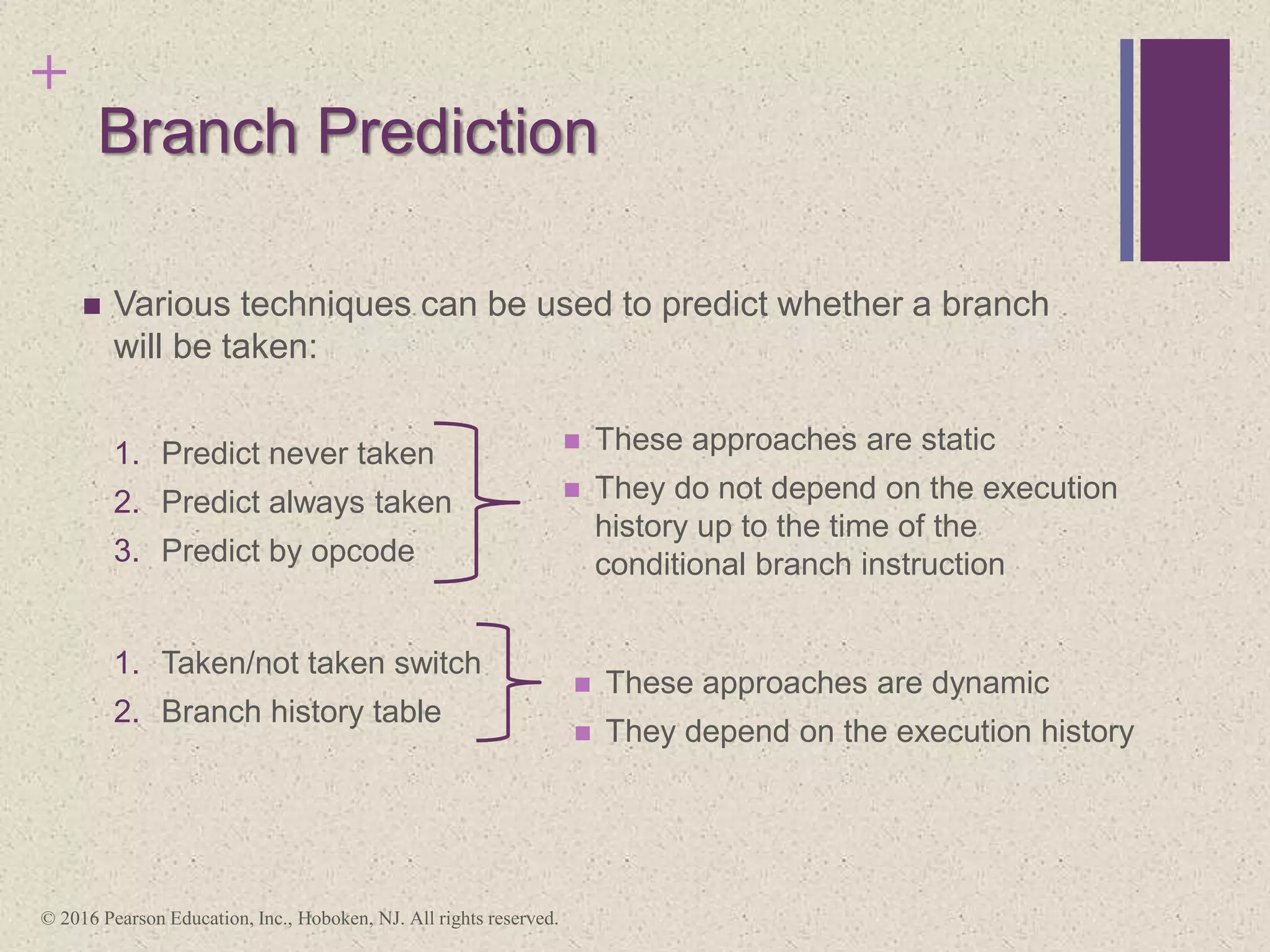 +
Branch Prediction
 Various techniques can be used to predict whether a branch
will be taken:
1. Predict never taken
2. Predict always taken
3. Predict by opcode
1. Taken/not taken switch
2. Branch history table
 These approaches are static
 They do not depend on the execution
history up to the time of the
conditional branch instruction
 These approaches are dynamic
 They depend on the execution history
© 2016 Pearson Education, Inc., Hoboken, NJ. All rights reserved.
 