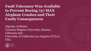 Fault Tolerance Was Available
to Prevent Boeing 737 MAX
Airplane Crashes and Their
Costly Consequences
Algirdas Avižienis
Vytautas Magnus University, Kaunas,
Lithuania and
University of California Los Angeles (UCLA),
USA
 