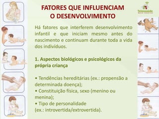 FATORES QUE INFLUENCIAM
O DESENVOLVIMENTO
Há fatores que interferem desenvolvimento
infantil e que iniciam mesmo antes do
nascimento e continuam durante toda a vida
dos indivíduos.
1. Aspectos biológicos e psicológicos da
própria criança
• Tendências hereditárias (ex.: propensão a
determinada doença);
• Constituição física, sexo (menino ou
menina);
• Tipo de personalidade
(ex.: introvertida/extrovertida).
 
