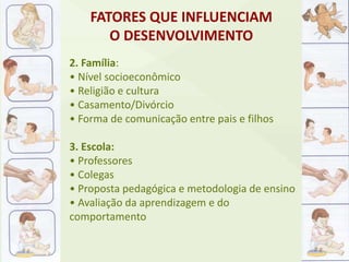 2. Família:
• Nível socioeconômico
• Religião e cultura
• Casamento/Divórcio
• Forma de comunicação entre pais e filhos
3. Escola:
• Professores
• Colegas
• Proposta pedagógica e metodologia de ensino
• Avaliação da aprendizagem e do
comportamento
FATORES QUE INFLUENCIAM
O DESENVOLVIMENTO
 