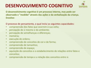 O desenvolvimento cognitivo é um processo interno, mas pode ser
observado e "medido“ através das ações e da verbalização da criança.
Envolve:
O processo de pensamento, o qual inclui as seguintes capacidades:
• compreensão dos fatos que ocorrem à sua volta;
• percepção de si mesmo e do ambiente;
• percepção de semelhanças e diferenças;
• memória;
• execução de ordens;
• compreensão de conceitos de cor e de forma;
• compreensão de tamanhos;
• compreensão de espaço;
• aquisição de conceitos e o estabelecimento de relações entre fatos e
conceitos;
• compreensão de tempo e a relação dos conceitos entre si.
DESENVOLVIMENTO COGNITIVO
 