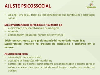 • Abrange, em geral, todos os comportamentos que constituem a adaptação
social;
São comportamentos aprendidos e resultantes de:
• crescimento e desenvolvimento neurológicos
• estímulo
• aprendizagem (educação, normas de convivência)
Exigir comportamento para qual ainda não há maturidade necessária;
Superproteção: interfere no processo de autoestima e confiança em si
mesma.
Aquisições especiais
• alimentação: interação social;
• aceitação de limitações e brincadeiras;
• controle dos esfíncteres: aprendizagem de controle sobre o próprio corpo e
sobre a maneira pela qual a própria conduta gera reações por parte dos
adultos.
AJUSTE PSICOSSOCIAL
 