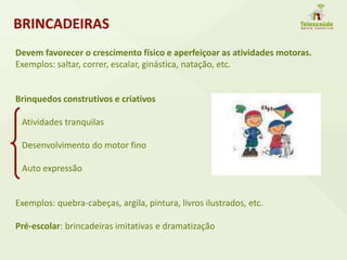 Devem favorecer o crescimento físico e aperfeiçoar as atividades motoras.
Exemplos: saltar, correr, escalar, ginástica, natação, etc.
Brinquedos construtivos e criativos
Atividades tranquilas
Desenvolvimento do motor fino
Auto expressão
Exemplos: quebra-cabeças, argila, pintura, livros ilustrados, etc.
Pré-escolar: brincadeiras imitativas e dramatização
BRINCADEIRAS
 