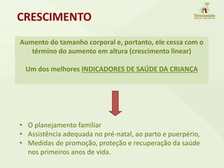 Aumento do tamanho corporal e, portanto, ele cessa com o
término do aumento em altura (crescimento linear)
Um dos melhores INDICADORES DE SAÚDE DA CRIANÇA
CRESCIMENTO
• O planejamento familiar
• Assistência adequada no pré-natal, ao parto e puerpério,
• Medidas de promoção, proteção e recuperação da saúde
nos primeiros anos de vida.
 