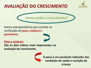 AVALIAÇÃO DO CRESCIMENTO
Como avaliar o crescimento?
Exame antropométrico que consiste na
verificação do peso, estatura e
perímetros
Peso e estatura
São os dois índices mais importantes na
avaliação do crescimento.
O peso é um excelente indicador das
condições de saúde e nutrição da
criança
 