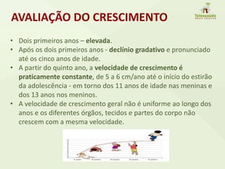 • Dois primeiros anos – elevada.
• Após os dois primeiros anos - declínio gradativo e pronunciado
até os cinco anos de idade.
• A partir do quinto ano, a velocidade de crescimento é
praticamente constante, de 5 a 6 cm/ano até o início do estirão
da adolescência - em torno dos 11 anos de idade nas meninas e
dos 13 anos nos meninos.
• A velocidade de crescimento geral não é uniforme ao longo dos
anos e os diferentes órgãos, tecidos e partes do corpo não
crescem com a mesma velocidade.
AVALIAÇÃO DO CRESCIMENTO
 