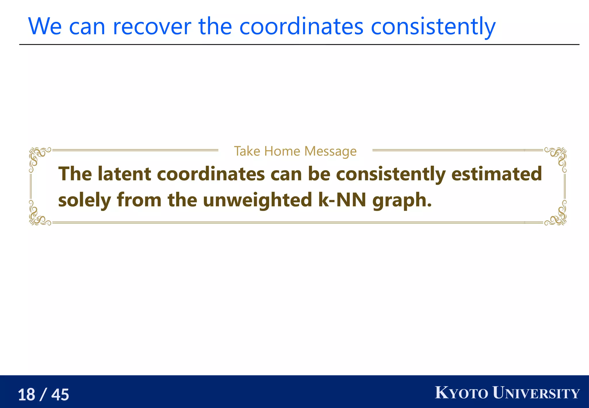 18 / 45 KYOTO UNIVERSITY
We can recover the coordinates consistently
The latent coordinates can be consistently estimated
solely from the unweighted k-NN graph.
Take Home Message
 