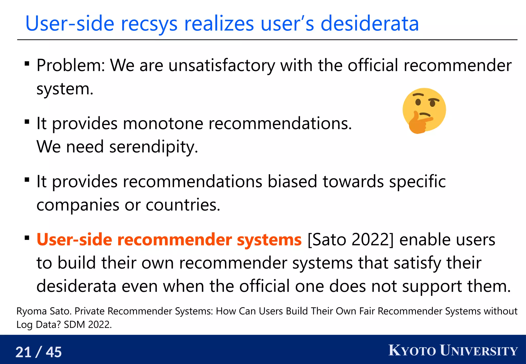 21 / 45 KYOTO UNIVERSITY
User-side recsys realizes user’s desiderata

Problem: We are unsatisfactory with the official recommender
system.

It provides monotone recommendations.
We need serendipity.

It provides recommendations biased towards specific
companies or countries.

User-side recommender systems [Sato 2022] enable users
to build their own recommender systems that satisfy their
desiderata even when the official one does not support them.
Ryoma Sato. Private Recommender Systems: How Can Users Build Their Own Fair Recommender Systems without
Log Data? SDM 2022.
 