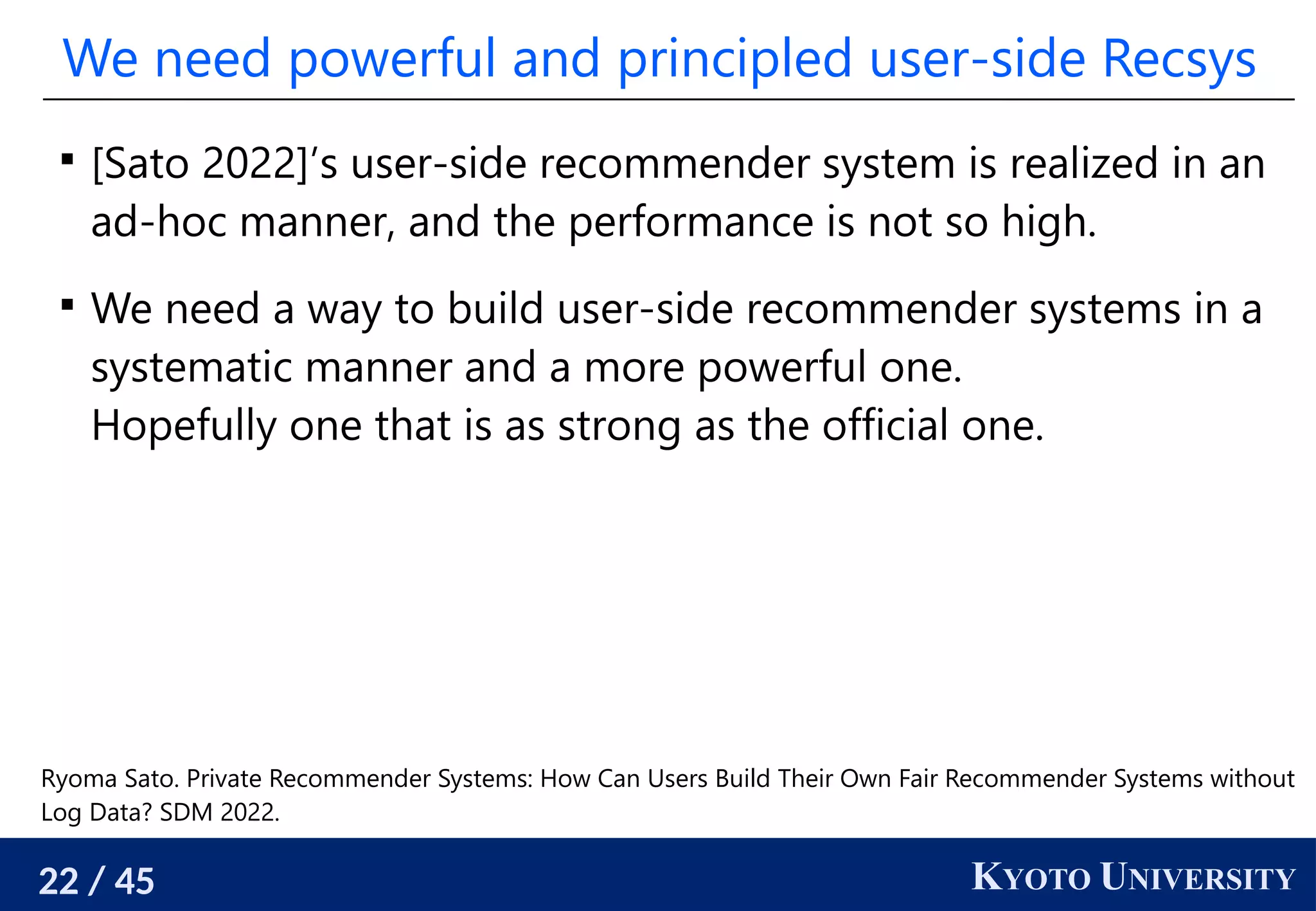 22 / 45 KYOTO UNIVERSITY
We need powerful and principled user-side Recsys

[Sato 2022]’s user-side recommender system is realized in an
ad-hoc manner, and the performance is not so high.

We need a way to build user-side recommender systems in a
systematic manner and a more powerful one.
Hopefully one that is as strong as the official one.
Ryoma Sato. Private Recommender Systems: How Can Users Build Their Own Fair Recommender Systems without
Log Data? SDM 2022.
 