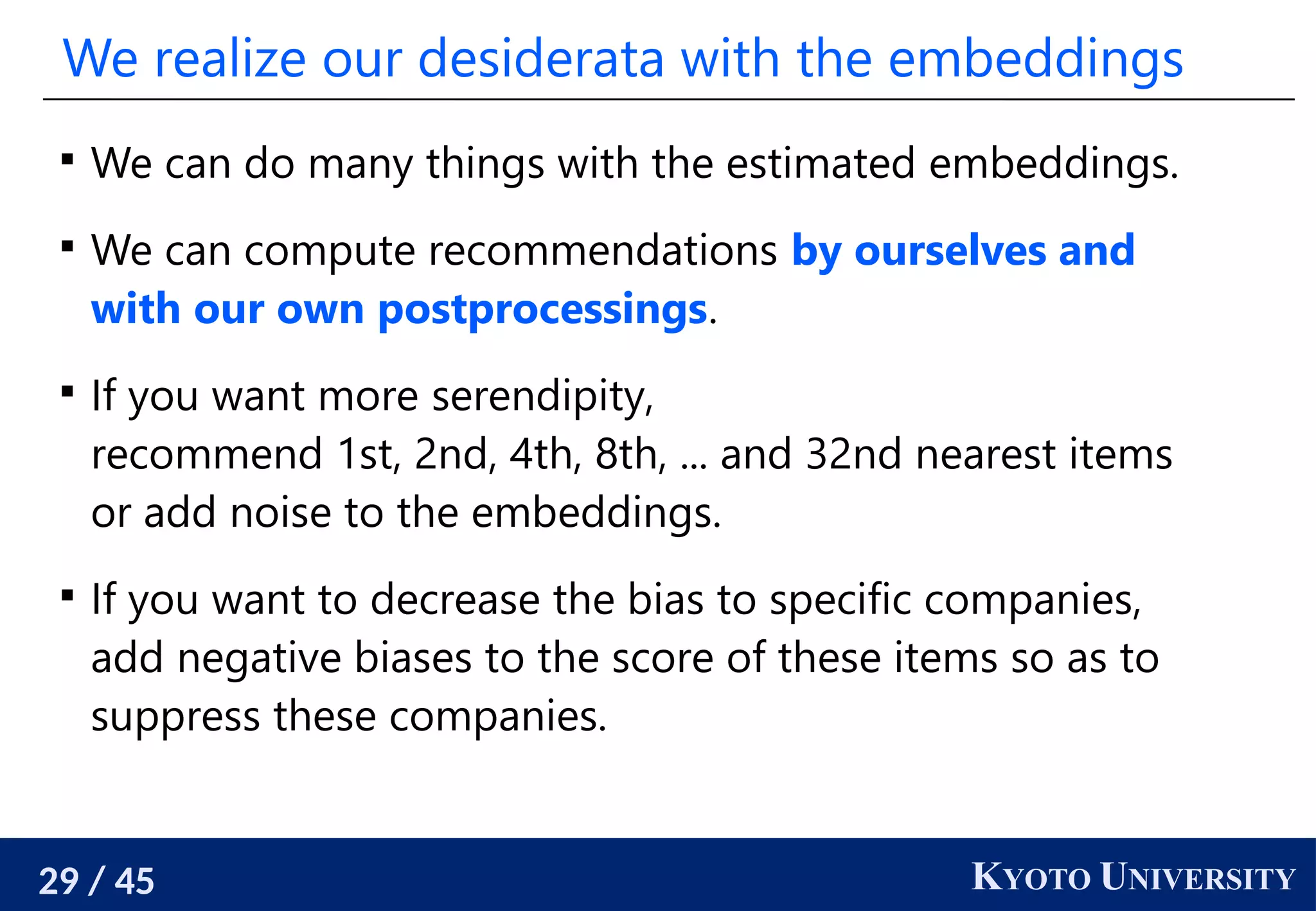29 / 45 KYOTO UNIVERSITY
We realize our desiderata with the embeddings

We can do many things with the estimated embeddings.

We can compute recommendations by ourselves and
with our own postprocessings.

If you want more serendipity,
recommend 1st, 2nd, 4th, 8th, ... and 32nd nearest items
or add noise to the embeddings.

If you want to decrease the bias to specific companies,
add negative biases to the score of these items so as to
suppress these companies.
 