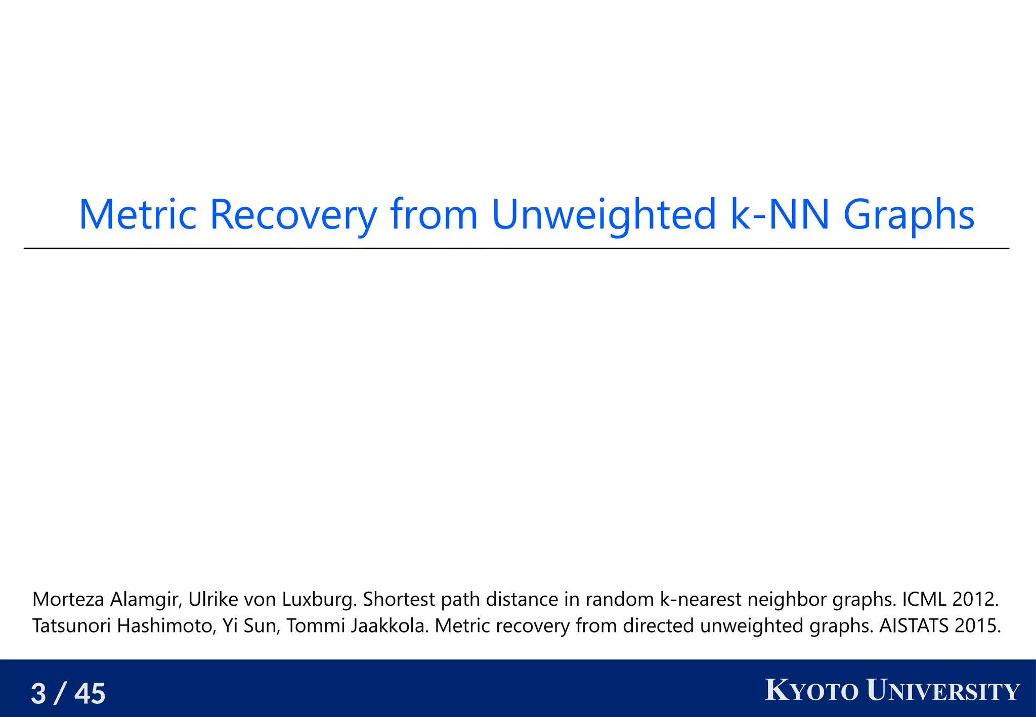 3 / 45 KYOTO UNIVERSITY
Metric Recovery from Unweighted k-NN Graphs
Morteza Alamgir, Ulrike von Luxburg. Shortest path distance in random k-nearest neighbor graphs. ICML 2012.
Tatsunori Hashimoto, Yi Sun, Tommi Jaakkola. Metric recovery from directed unweighted graphs. AISTATS 2015.
 