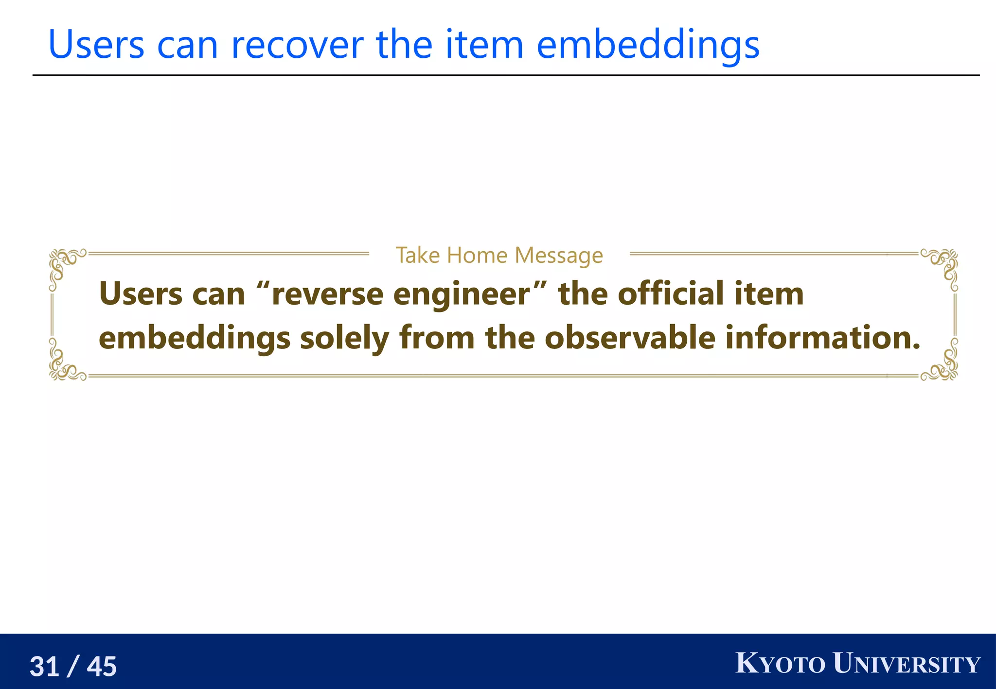 31 / 45 KYOTO UNIVERSITY
Users can recover the item embeddings
Users can “reverse engineer” the official item
embeddings solely from the observable information.
Take Home Message
 