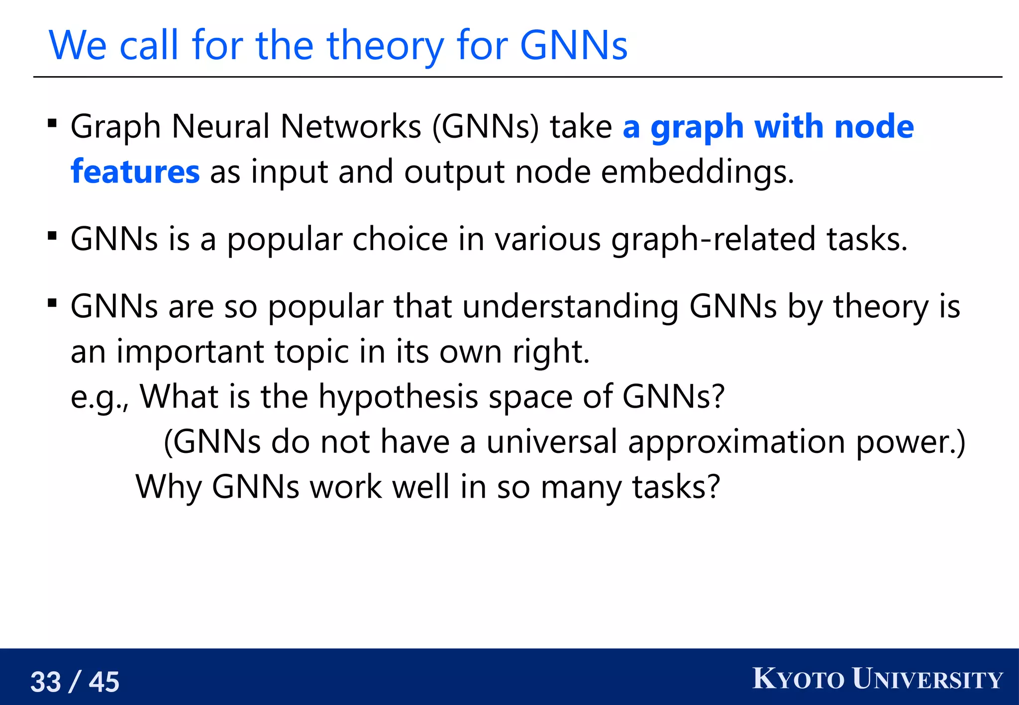 33 / 45 KYOTO UNIVERSITY
We call for the theory for GNNs

Graph Neural Networks (GNNs) take a graph with node
features as input and output node embeddings.

GNNs is a popular choice in various graph-related tasks.

GNNs are so popular that understanding GNNs by theory is
an important topic in its own right.
e.g., What is the hypothesis space of GNNs?
(GNNs do not have a universal approximation power.)
Why GNNs work well in so many tasks?
 
