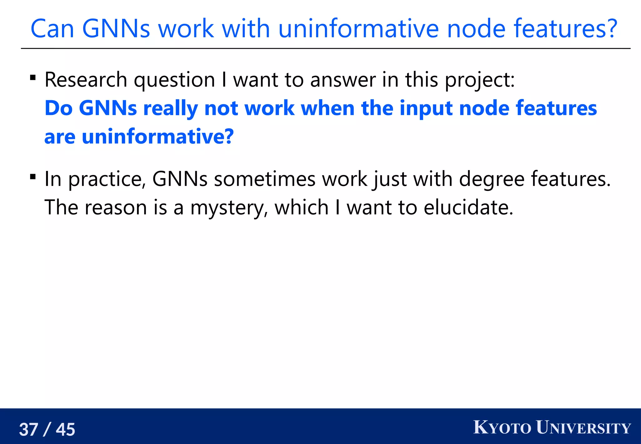 37 / 45 KYOTO UNIVERSITY
Can GNNs work with uninformative node features?

Research question I want to answer in this project:
Do GNNs really not work when the input node features
are uninformative?

In practice, GNNs sometimes work just with degree features.
The reason is a mystery, which I want to elucidate.
 