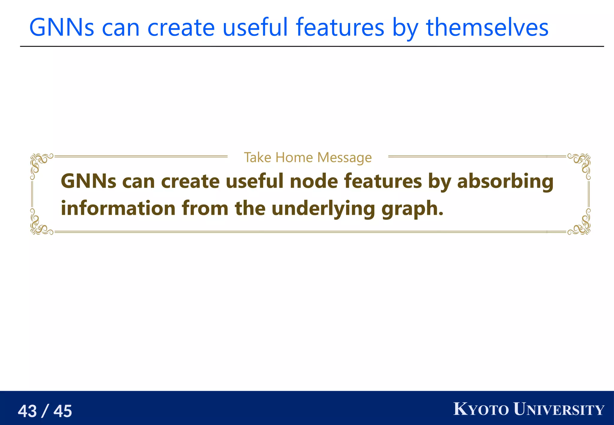 43 / 45 KYOTO UNIVERSITY
GNNs can create useful features by themselves
GNNs can create useful node features by absorbing
information from the underlying graph.
Take Home Message
 