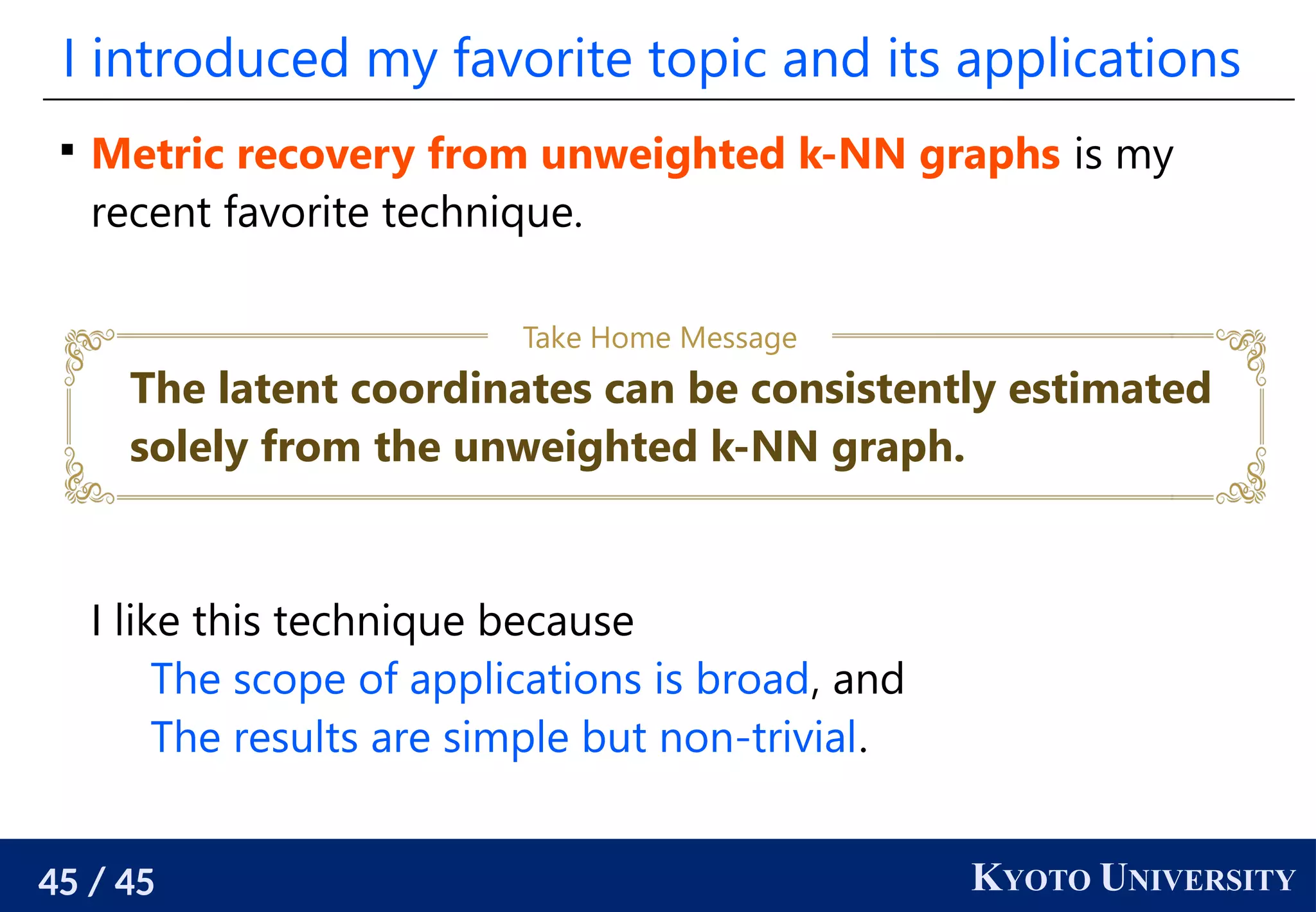 45 / 45 KYOTO UNIVERSITY
I introduced my favorite topic and its applications

Metric recovery from unweighted k-NN graphs is my
recent favorite technique.
I like this technique because
The scope of applications is broad, and
The results are simple but non-trivial.
The latent coordinates can be consistently estimated
solely from the unweighted k-NN graph.
Take Home Message
 
