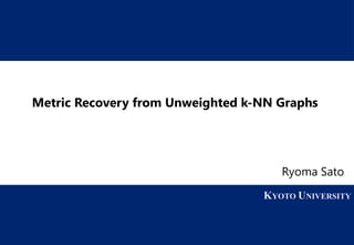 1 KYOTO UNIVERSITY
KYOTO UNIVERSITY
Metric Recovery from Unweighted k-NN Graphs
Ryoma Sato
 