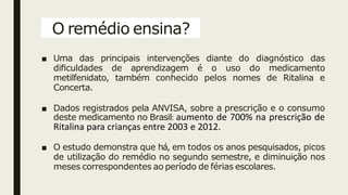 O remédio ensina?
■ Uma das principais intervenções diante do diagnóstico das
diﬁculdades de aprendizagem é o uso do medicamento
metilfenidato, também conhecido pelos nomes de Ritalina e
Concerta.
■ Dados registrados pela ANVISA, sobre a prescrição e o consumo
deste medicamento no Brasil: aumento de 700% na prescrição de
Ritalina para crianças entre 2003 e 2012.
■ O estudo demonstra que há, em todos os anos pesquisados, picos
de utilização do remédio no segundo semestre, e diminuição nos
meses correspondentes ao período de férias escolares.
 