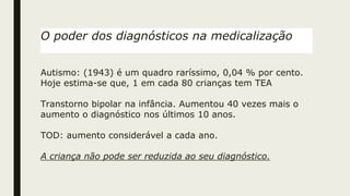O poder dos diagnósticos na medicalização
Autismo: (1943) é um quadro raríssimo, 0,04 % por cento.
Hoje estima-se que, 1 em cada 80 crianças tem TEA
Transtorno bipolar na infância. Aumentou 40 vezes mais o
aumento o diagnóstico nos últimos 10 anos.
TOD: aumento considerável a cada ano.
A criança não pode ser reduzida ao seu diagnóstico.
 