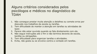 Alguns critérios considerados pelos
psicólogos e médicos no diagnóstico de
TDAH
1. Não consegue prestar muita atenção a detalhes ou comete erros por
descuido nos trabalhos da escola ou tarefas.
2. Tem dificuldade de manter a atenção em tarefas ou atividades de
lazer.
3. Parece não estar ouvindo quando se fala diretamente com ele.
4. Não segue instruções até o fim e não termina deveres de escola,
tarefas ou obrigações.
5. Tem dificuldade para organizar tarefas e atividades.
6. Evita, não gosta ou se envolve contra a vontade em tarefas.
 