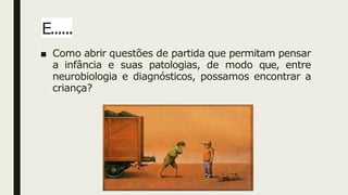 E......
■ Como abrir questões de partida que permitam pensar
a infância e suas patologias, de modo que, entre
neurobiologia e diagnósticos, possamos encontrar a
criança?
 