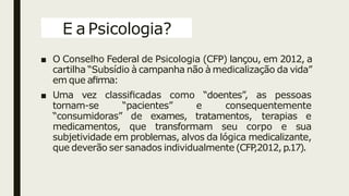 E a Psicologia?
■ O Conselho Federal de Psicologia (CFP) lançou, em 2012, a
cartilha “Subsídio à campanha não à medicalização da vida”
em que aﬁrma:
■ Uma vez classiﬁcadas como “doentes”, as pessoas
tornam-se “pacientes” e consequentemente
“consumidoras” de exames, tratamentos, terapias e
medicamentos, que transformam seu corpo e sua
subjetividade em problemas, alvos da lógica medicalizante,
que deverão ser sanados individualmente (CFP
,2012,p.17).
 