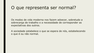 O que representa ser normal?
Os modos de vida moderna nos fazem adoecer, sobretudo a
sobrecarga de trabalho e a necessidade de corresponder as
expectativas dos outros.
A sociedade estabelece o que se espera de nós, estabelecendo
o que é ou não normal.
 